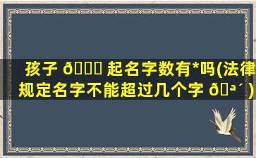 孩子 🍁 起名字数有*
吗(法律规定名字不能超过几个字 🪴 )